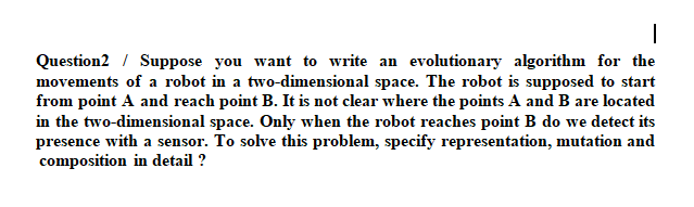 Question2 / Suppose you want to write an evolutionary algorithm for the
movements of a robot in a two-dimensional space. The robot is supposed to start
from point A and reach point B. It is not clear where the points A and B are located
in the two-dimensional space. Only when the robot reaches point B do we detect its
presence with a sensor. To solve this problem, specify representation, mutation and
composition in detail ?
