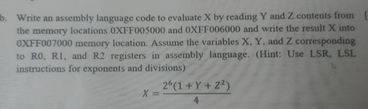 b. Write an assembly language code to evaluate X by reading Y and Z contents from
the memory locations 0XFF005000 and OXFF006000 and write the result X into
OXFF007000 memory location. Assume the variables X, Y, and Z corresponding
to RO, RI, and R2 registers in assembly language. (Hint: Use LSR, LSL
instructions for exponents and divisions)
2 (1 + Y + Z2)
X =
4.
