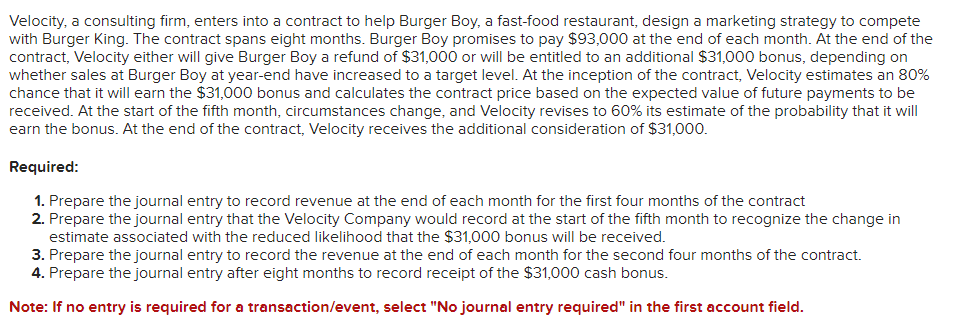 Velocity, a consulting firm, enters into a contract to help Burger Boy, a fast-food restaurant, design a marketing strategy to compete
with Burger King. The contract spans eight months. Burger Boy promises to pay $93,000 at the end of each month. At the end of the
contract, Velocity either will give Burger Boy a refund of $31,000 or will be entitled to an additional $31,000 bonus, depending on
whether sales at Burger Boy at year-end have increased to a target level. At the inception of the contract, Velocity estimates an 80%
chance that it will earn the $31,000 bonus and calculates the contract price based on the expected value of future payments to be
received. At the start of the fifth month, circumstances change, and Velocity revises to 60% its estimate of the probability that it will
earn the bonus. At the end of the contract, Velocity receives the additional consideration of $31,000.
Required:
1. Prepare the journal entry to record revenue at the end of each month for the first four months of the contract
2. Prepare the journal entry that the Velocity Company would record at the start of the fifth month to recognize the change in
estimate associated with the reduced likelihood that the $31,000 bonus will be received.
3. Prepare the journal entry to record the revenue at the end of each month for the second four months of the contract.
4. Prepare the journal entry after eight months to record receipt of the $31,000 cash bonus.
Note: If no entry is required for a transaction/event, select "No journal entry required" in the first account field.