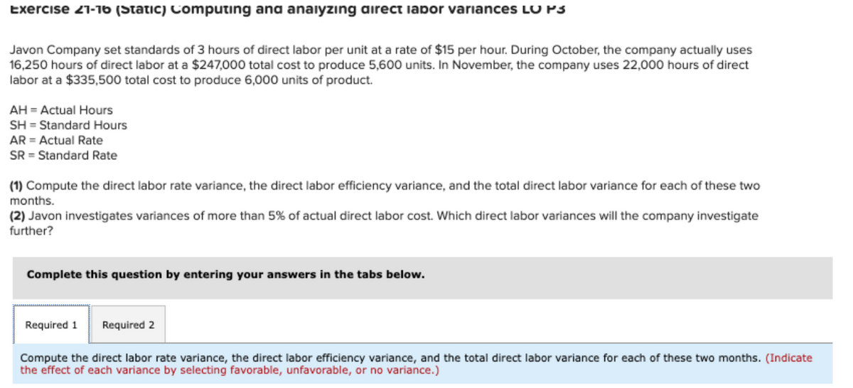 Exercise 21-16 (Static) Computing and analyzing direct lapor variances LU P3
Javon Company set standards of 3 hours of direct labor per unit at a rate of $15 per hour. During October, the company actually uses
16,250 hours of direct labor at a $247,000 total cost to produce 5,600 units. In November, the company uses 22,000 hours of direct
labor at a $335,500 total cost to produce 6,000 units of product.
AH = Actual Hours
SH Standard Hours
AR = Actual Rate
SR Standard Rate
(1) Compute the direct labor rate variance, the direct labor efficiency variance, and the total direct labor variance for each of these two
months.
(2) Javon investigates variances of more than 5% of actual direct labor cost. Which direct labor variances will the company investigate
further?
Complete this question by entering your answers in the tabs below.
Required 1 Required 2
Compute the direct labor rate variance, the direct labor efficiency variance, and the total direct labor variance for each of these two months. (Indicate
the effect of each variance by selecting favorable, unfavorable, or no variance.)