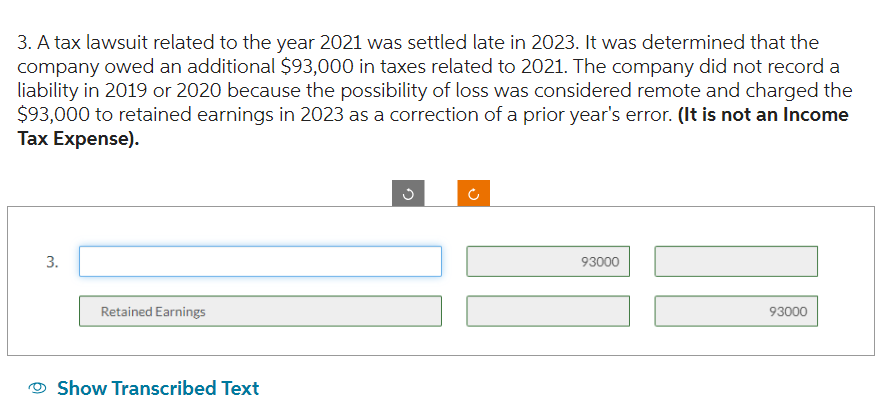 3. A tax lawsuit related to the year 2021 was settled late in 2023. It was determined that the
company owed an additional $93,000 in taxes related to 2021. The company did not record a
liability in 2019 or 2020 because the possibility of loss was considered remote and charged the
$93,000 to retained earnings in 2023 as a correction of a prior year's error. (It is not an Income
Tax Expense).
3.
Retained Earnings
Show Transcribed Text
C
U
93000
93000