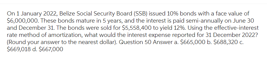 On 1 January 2022, Belize Social Security Board (SSB) issued 10% bonds with a face value of
$6,000,000. These bonds mature in 5 years, and the interest is paid semi-annually on June 30
and December 31. The bonds were sold for $5,558,400 to yield 12%. Using the effective-interest
rate method of amortization, what would the interest expense reported for 31 December 2022?
(Round your answer to the nearest dollar). Question 50 Answer a. $665,000 b. $688,320 c.
$669,018 d. $667,000