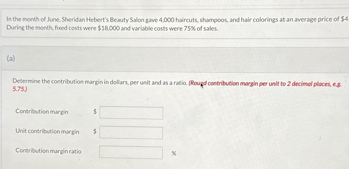 In the month of June, Sheridan Hebert's Beauty Salon gave 4,000 haircuts, shampoos, and hair colorings at an average price of $4
During the month, fixed costs were $18,000 and variable costs were 75% of sales.
(a)
Determine the contribution margin in dollars, per unit and as a ratio. (Round contribution margin per unit to 2 decimal places, e.g.
5.75.)
Contribution margin
Unit contribution margin $
Contribution margin ratio
LA
%