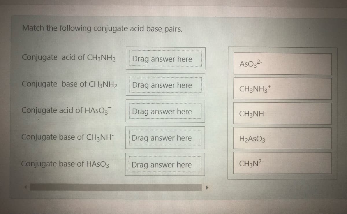 Match the following conjugate acid base pairs.
Conjugate acid of CH3NH2
Drag answer here
AsO32-
Conjugate base of CH3NH2
Drag answer here
CH3NH3*
Conjugate acid of HASO3
Drag answer here
CH3NH
Conjugate base of CH3NH
Drag answer here
H2ASO3
Conjugate base of HASO3
Drag answer here
CH3N2-
