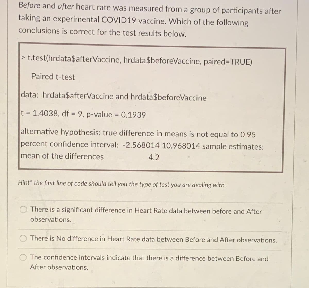 Before and after heart rate was measured from a group of participants after
taking an experimental COVID19 vaccine. Which of the following
conclusions is correct for the test results below.
> t.test(hrdata$afterVaccine, hrdata$beforeVaccine, paired=TRUE)
Paired t-test
data: hrdata$afterVaccine and hrdata$beforeVaccine
t = 1.4038, df = 9, p-value = 0.1939
alternative hypothesis: true difference in means is not equal to 0 95
percent confidence interval: -2.568014 10.968014 sample estimates:
mean of the differences
4.2
Hint* the first line of code should tell you the type of test you are dealing with.
There is a significant difference in Heart Rate data between before and After
observations.
There is No difference in Heart Rate data between Before and After observations.
The confidence intervals indicate that there is a difference between Before and
After observations.
