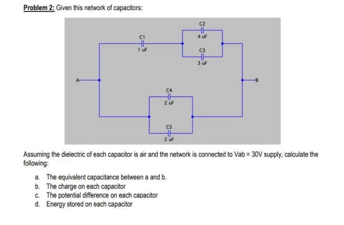 Problem 2: Given this network of capacitors:
C2
4 uF
1 uF
C3
3 uF
A-
C4
2 uF
C5
2 uF
Assuming the dielectric of each capacitor is air and the network is connected to Vab = 30V supply, calculate the
following:
a. The equivalent capacitance between a and b.
b. The charge on each capacitor
C. The potential difference on each capacitor
d. Energy stored on each capacitor
