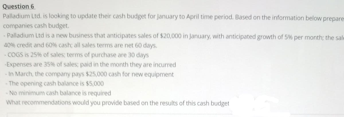 Question 6
Palladium Ltd. is looking to update their cash budget for January to April time period. Based on the information below prepare
companies cash budget.
- Palladium Ltd is a new business that anticipates sales of $20,000 in January, with anticipated growth of 5% per month; the sale
40% credit and 60% cash; all sales terms are net 60 days.
- COGS is 25% of sales; terms of purchase are 30 days
-Expenses are 35% of sales; paid in the month they are incurred
- In March, the company pays $25,000 cash for new equipment
The opening cash balance is $5,000
No minimum cash balance is required
What recommendations would you provide based on the results of this cash budget
