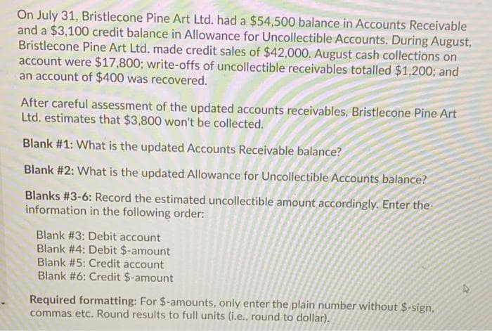 On July 31, Bristlecone Pine Art Ltd. had a $54,500 balance in Accounts Receivable
and a $3,100 credit balance in Allowance for Uncollectible Accounts. During August,
Bristlecone Pine Art Ltd. made credit sales of $42,000. August cash collections on
account were $17,800; write-offs of uncollectible receivables totalled $1,200; and
an account of $400 was recovered.
After careful assessment of the updated accounts receivables, Bristlecone Pine Art
Ltd. estimates that $3,800 won't be collected.
Blank #1: What is the updated Accounts Receivable balance?
Blank #2: What is the updated Allowance for Uncollectible Accounts balance?
Blanks #3-6: Record the estimated uncollectible amount accordingly. Enter the
information in the following order:
Blank #3: Debit account
Blank #4: Debit $-amount
Blank #5: Credit account
Blank #6: Credit $-amount
Required formatting: For $-amounts, only enter the plain number without $-sign,
commas etc. Round results to full units (i.e., round to dollar).
