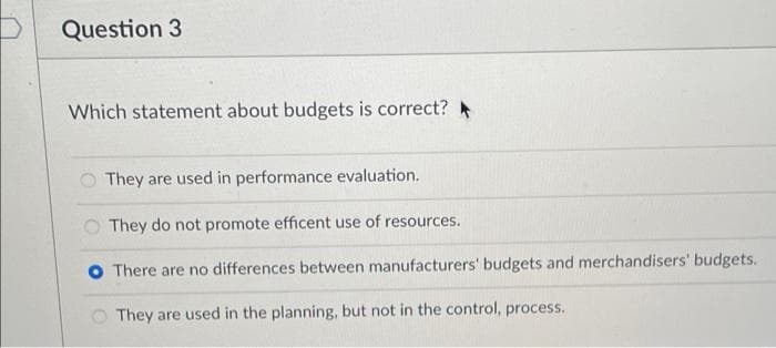 Question 3
Which statement about budgets is correct?
O They are used in performance evaluation.
O They do not promote efficent use of resources.
O There are no differences between manufacturers' budgets and merchandisers' budgets.
O They are used in the planning, but not in the control, process.
