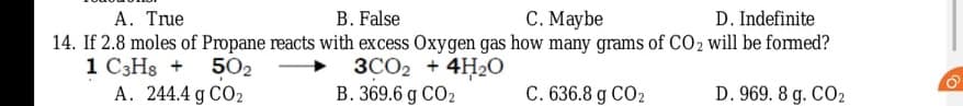 A. True
B. False
C. Maybe
D. Indefinite
14. If 2.8 moles of Propane reacts with excess Oxygen gas how many grams of CO2 will be formed?
1 C3H3 + 502
A. 244.4 g CO2
3CO2 + 4H2O
B. 369.6 g CO2
C. 636.8 g CO2
D. 969. 8 g. CO2
