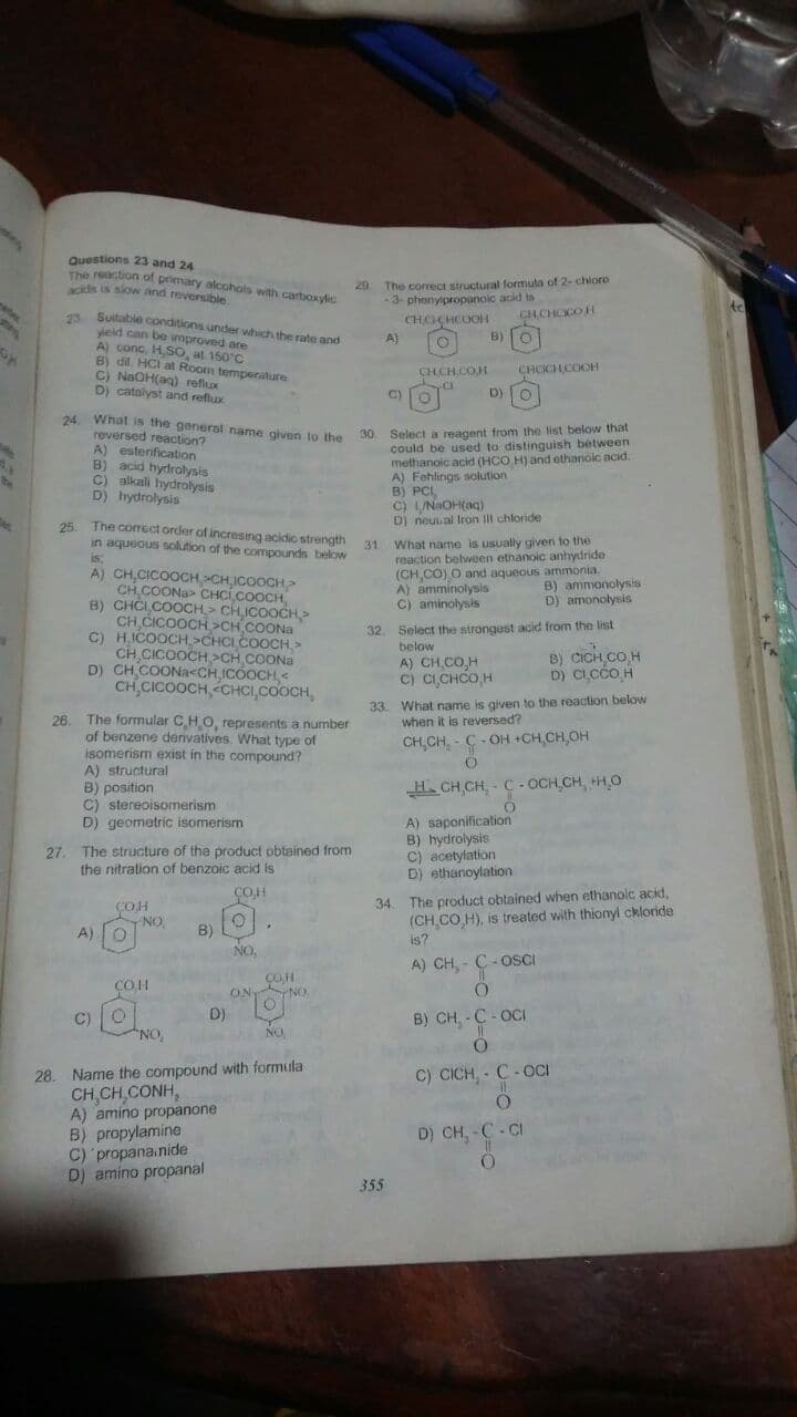 The comect order of incresing acidio strength 31. What name is usually given to the
Questions 23 and 24
The reaction of primary alcohols with cartioxylic
idis is slow and reversible
20 The correct structural formula of 2-chioro
-3- phonyipropanoic acid is
A Suitabie conditions under which the rate and
vieid can be improved are
A) conc, H.SO, at 150°C
B) dil, HCI at Room temperature
C) NaOH(ag) reflux
D) catalyst and reflux
A)
B)
CHCH.COH
CHCCHCOOH
C)
D)O
24 What is the genersl name given to the
reversed reaction?
A) estenification
B) acid hydrolysis
C) alkali hydrolysis
D) hydrolysis
30. Select a reagent from the list below that
could be used to distinguish between
methanoic acid (HCO H) and ethanolc acid.
A) Fehlings solution
B) PCI,
C) LUNAOH(aq)
D) neual Iron Ill chloride
25
in aquedus solution of the compounds below
is:
A) CH,CICOOCH>CH ICOOCH
CH COONa> CHCÍ.COOCH,
B) CHCI COOCH,> CHỊCOOCH>
CH CICOOCH >CH COONA
C) H,ICOOCH,>CHCI COOCH, >
CH CICOOCH >CH COONa
D) CH COONa<CH ICOOCH, <
CH,CICOOCH, éCHCI,COOCH,
reaction belween ethanoic anhydride
(CH,CO) O and aqueous ammonia
A) amminolysis
C) aminolysis
B) ammonolysis
D) amonolysis
32. Select the strongest acid from the list
below
A) CH,CO,H
C) CICHCO,H
B) CICH CO H
D) C,cCo H
33. What name is given to the reaction below
when it is reversed?
The formular CHO, represents a number
26.
of benzene denvatives. What type of
isomerism exist in the compound?
A) structural
B) position
C) stereoisomerism
D) geometric isomerism
CH,CH, - C- OH +CH CH,OH
H. CH,CH, - C - OCH,CH, H,0
A) saponification
B) hydrolysis
C) acetylation
D) ethanoylation
27. The structure of the product obtained from
the nitration of benzoic acid is
The product obtained when ethanolc acid,
(CH,CO H), is treated with thionyl ckloride
is?
COH
34.
COH
NO
B)
NO,
A)
A) CH, - C - OSCI
COH
ON
C)
D)
B) CH - C - OCI
NO.
NO
28. Name the compound with formula
CH CH CONH,
A) amino propanone
B) propylamine
C) propana.nide
D) amino propanal
C) CICH, - C- OCI
D) CH, - C- CI
355
