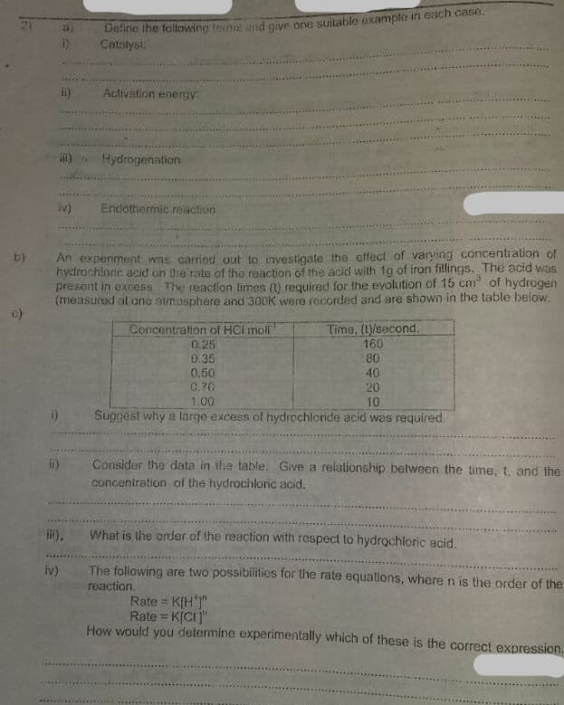 Deine ihe folowing terme nd giye one suitable example in each case.
Catalyst:
a)
Activation energy:
Hydrogenation
iv)
Endothermic reaction
An experiment was carried out to investigate the effect of varying concentration of
hydrachloric acid on the rate of the reaction of the acid with 1g of iron fillings. The acid was
present in excess The reaction times (1) required for the evolution of 15 cm of hydrogen
(measured al one atmosphere and 300K were recorded and are shown in the table below.
b)
Time, (1/second.
160
Concentration of HCl moll
0.25
0.35
0.50
0,70
1.00
80
40
20
10
Suggest why a large excess of hydrochloride acid was required.
Consider the data in the table. Give a relationship between the time, t. and the
concentration of the hydrochloric acid.
What is the order of the reaction with respect to hydrochioric acid.
iv)
The following are two possibilities for the rate equations, where n is the order of the
reaction.
Rate = K[H'T"
Rate = K[CI]"
How would you determine experimentally which of these is the correct expression.
.....
