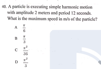 40. A particle is executing simple harmonic motion
with amplitude 2 meters and period 12 seconds.
What is the maximum speed in m/s of the particle?
6
3
36
D
3
