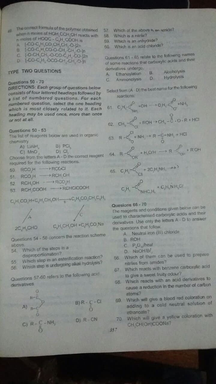 The correct formula of the polymer obtained
19
when n moles of HOH.CCH OH reacts with
n moles of HOOC-CH COOH is
A CO-C,HCO.CH CH.-O-12n
B. CO-CH.C0-o-CH CH O-jn
C. 1O-CH CH-O-co-C.H, Co-12n
D. 1-CO-CH,OCO-CH,-CH 0-in
57
Which of the above is on amide?
58. Which is a nitrile?
59. Which is an anhydride?
60. Which is an acid chloride?
Questions 61 - 65 relate to the following names
of some reactions that carboxylic acids and their
derivatives undergo.
Ethanoylation
C.
TYPE TWO QUESTIONS
Alcoholysis
Hydrolysis
A.
B.
Questions 50 - 70
DIRECTIONS: Each group of questions below
consists of four lettered headings followerd bu Select from (A D) the best name for the following
a list of numbered questions. For each
numbered question, select the one heading
which is most closely related to it. Each
heading may be used once, more than once
or not at all.
Ammonolysis
reactions:
61. CH- OH
+NH,
CH.
62. CH,
- ROH CH, -C-0-R+ HC!
Questions 50 - 53
The list of reagents below are used in organic
chemistry
A) LIAIH,
C) MnO
Choose from the letters A-D the correct reagent 64. R
required for the following reactions.
50. RCO H
51. RCO,H
52 RCH,OH- RCOH
53 RCH.COOH - RCHCICOOH
63 R
+ NH R-C-NH + HCI
B) PCI,
D) CI
+ H,OH R
+ROH
RCOCI
+ 2C H NH. )
CI
RCH OH
65. C.H -C
CH.
+ CH,NH,C
NHC H.
CHCO.H+CH,CH,OHCH,CO.CH,C.H,
Quesions 66 -70
The reagents and conditions given below can be
used to charactensed carboxylic acids and their
derivatives. Use anly the letters A - D to answer
the questions that follow.
A Neutral iron () chloride
B ROH
2C,HCHO
CHCH,OH +C,H,CO Na
Questions 54- 56 concem the reaction scheme
above
54. Which of the steps is a
disproportionation?
55 Which step in an esterification reaction?
56. Which step is undergoing alkali hydrolysis?
C PO heat
D. NaOH Bf
Which of them can be used to prepare
nitriles from tamides?
67 Which reacts wilth benzene carboxylic acid
to give a sweet fruity odour?
68. Which reacts with an acid derivatives to
6.
Questions 57-60 refers to the following acid
derivatives
cause a reduction in the number of carbon
atoms?
69. Which will give a blood red coloration on
adding to a cold neutral solution of
ethanoate?
B) R -C-CI
A) R-C
70 Which will give a yellow coloration with
CH CH(OH)COONA?
C) R-C- NH.
D) R-CN
357
