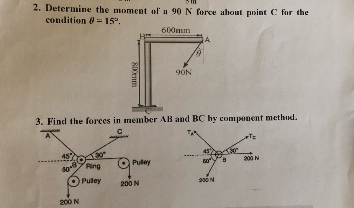 5 m
2. Determine the moment of a 90 N force about point C for the
condition 0 = 15°.
600mm
90N
3. Find the forces in member AB and BC by component method.
TA
Tc
45
30
45°
30
Ring
Pulley
60°
200 N
B.
60 8
Pulley
200 N
200 N
200 N
800mm
