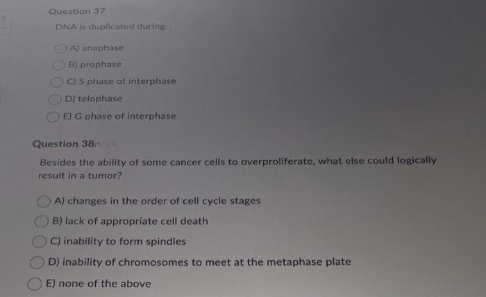 Question 37
DNA is duplicated during:
A) anaphase
B) prophase
C) S phase of interphase
D) telophase
E) G phase of interphase
Question 38-
Besides the ability of some cancer cells to overproliferate, what else could logically
result in a tumor?
A) changes in the order of cell cycle stages
B) lack of appropriate cell death
C) inability to form spindles
D) inability of chromosomes to meet at the metaphase plate
E) none of the above