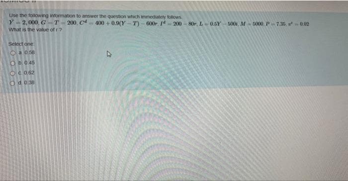 101
Use the following information to answer the question which immediately follows
Y = 2,000, GT-200, Cd=400 +0.9(Y-T) - 600r, 1200-80r, L-0.5Y 500, M-5000, P-7.35, n² = 0.02
What is the value of r?
Select one
a 0.58
Ob. 0.45
OC 0.62
Od 0.38
13