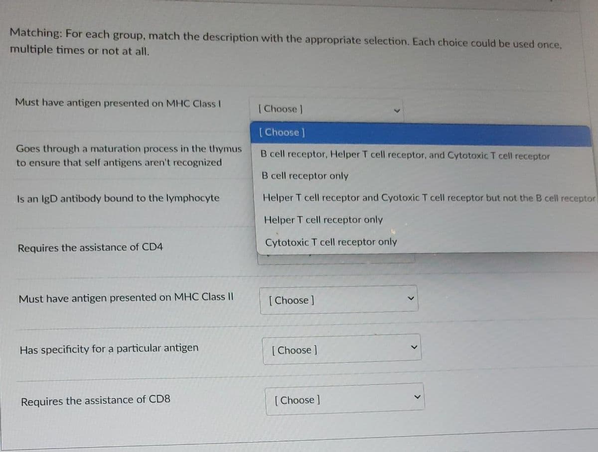 Matching: For each group, match the description with the appropriate selection. Each choice could be used once,
multiple times or not at all.
Must have antigen presented on MHC Class I
Goes through a maturation process in the thymus
to ensure that self antigens aren't recognized
Is an IgD antibody bound to the lymphocyte
Requires the assistance of CD4
Must have antigen presented on MHC Class II
Has specificity for a particular antigen
Requires the assistance of CD8
[Choose ]
[Choose ]
B cell receptor, Helper T cell receptor, and Cytotoxic T cell receptor
B cell receptor only
Helper T cell receptor and Cyotoxic T cell receptor but not the cell receptor
Helper T cell receptor only
Cytotoxic T cell receptor only
[Choose ]
[Choose ]
[Choose ]
>