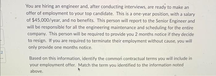 You are hiring an engineer and, after conducting interviews, are ready to make an
offer of employment to your top candidate. This is a one-year position, with a salary
of $45,000/year, and no benefits. This person will report to the Senior Engineer and
will be responsible for all the engineering maintenance and scheduling for the entire
company. This person will be required to provide you 2 months notice if they decide
to resign. If you are required to terminate their employment without cause, you will
only provide one months notice.
Based on this information, identify the common contractual terms you will include in
your employment offer. Match the term you identified to the information noted
above.