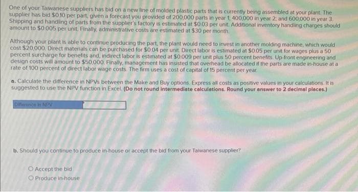 One of your Taiwanese suppliers has bid on a new line of molded plastic parts that is currently being assembled at your plant. The
supplier has bid $0.10 per part, given a forecast you provided of 200,000 parts in year 1, 400,000 in year 2; and 600,000 in year 3.
Shipping and handling of parts from the supplier's factory is estimated at $0.03 per unit. Additional inventory handling charges should
amount to $0.005 per unit. Finally, administrative costs are estimated at $30 per month.
Although your plant is able to continue producing the part, the plant would need to invest in another molding machine, which would
cost $20,000. Direct materials can be purchased for $0.04 per unit. Direct labor is estimated at $0.05 per unit for wages plus a 50
percent surcharge for benefits and, indirect labor is estimated at $0.009 per unit plus 50 percent benefits. Up-front engineering and
design costs will amount to $50,000. Finally, management has insisted that overhead be allocated if the parts are made in-house at a
rate of 100 percent of direct labor wage costs. The firm uses a cost of capital of 15 percent per year.
a. Calculate the difference in NPVs between the Make and Buy options. Express all costs as positive values in your calculations. It is
suggested to use the NPV function in Excel. (Do not round intermediate calculations. Round your answer to 2 decimal places.)
Difference in NOV
b. Should you continue to produce in-house or accept the bid from your Taiwanese supplier?
O Accept the bid
O Produce in-house