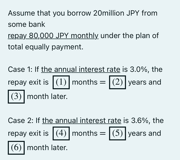 Assume that you borrow 20million JPY from
some bank
repay 80,000 JPY monthly under the plan of
total equally payment.
Case 1: If the annual interest rate is 3.0%, the
repay exit is (1) months = (2) years and
(3) month later.
Case 2: If the annual interest rate is 3.6%, the
repay exit is (4) months =
(4) months (5) years and
(6) month later.