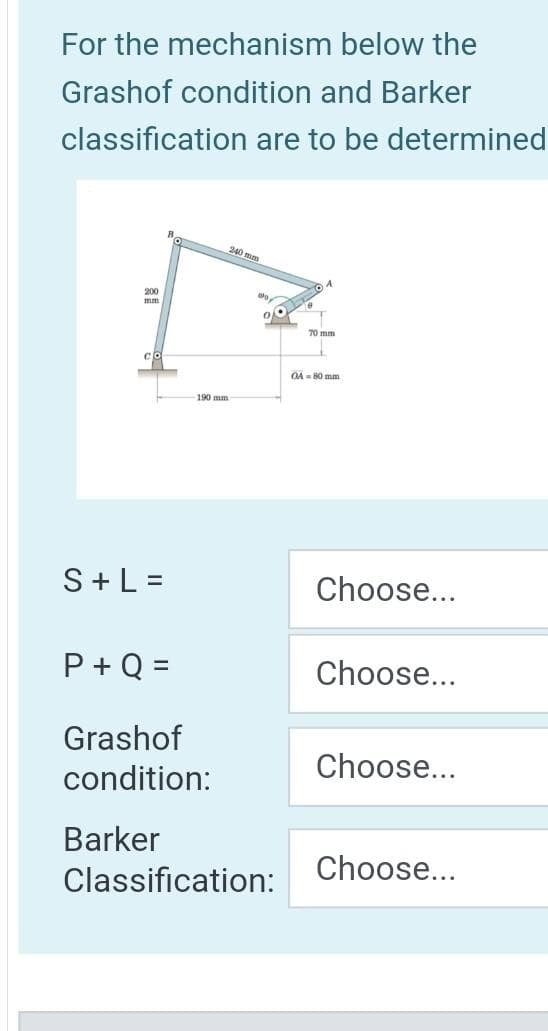 For the mechanism below the
Grashof condition and Barker
classification are to be determined
200
mm
cl
B
190 mm
240 mm
90
70 mm
04-80 mm
S+ L =
Choose...
P+Q =
Choose...
Grashof
condition:
Choose...
Barker
Classification:
Choose...