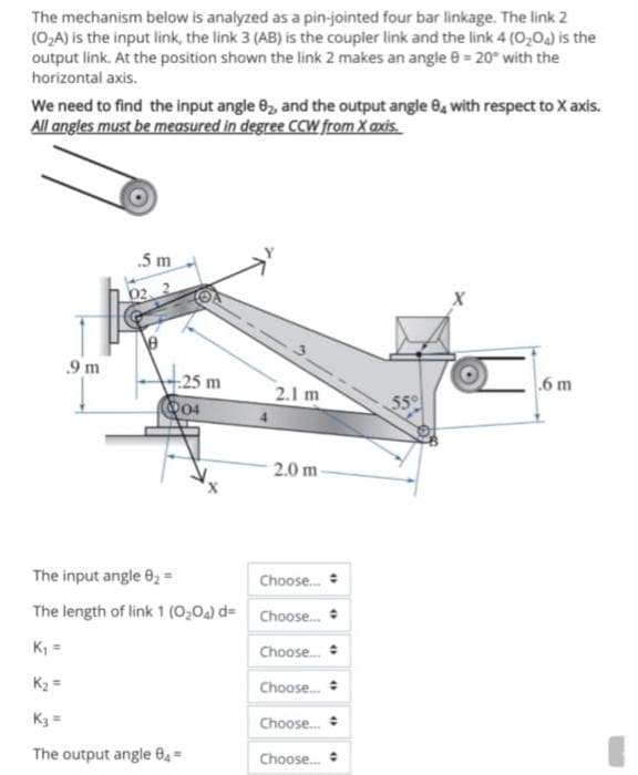 The mechanism below is analyzed as a pin-jointed four bar linkage. The link 2
(O₂A) is the input link, the link 3 (AB) is the coupler link and the link 4 (0204) is the
output link. At the position shown the link 2 makes an angle = 20° with the
horizontal axis.
We need to find the input angle 82, and the output angle 84 with respect to X axis.
All angles must be measured in degree CCW from X axis.
.5 m
.9 m
25 m
.6 m
2.1 m
55°
04
2.0 m-
"
•
4
The input angle 0₂ =
Choose...
The length of link 1 (0204) d= Choose....
"
K₁ =
Choose...
K₂ =
Choose...
K3 =
Choose...
The output angle 04=
Choose...