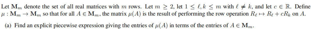 Let Mm denote the set of all real matrices with m rows. Let m 2 2, let 1 < l, k < m with l # k, and let c E R. Define
µ : Mm → Mm so that for all A e Mm, the matrix µ(A) is the result of performing the row operation Re + Re + cRk on A.
(a) Find an explicit piecewise expression giving the entries of µ(A) in terms of the entries of A E Mm.
