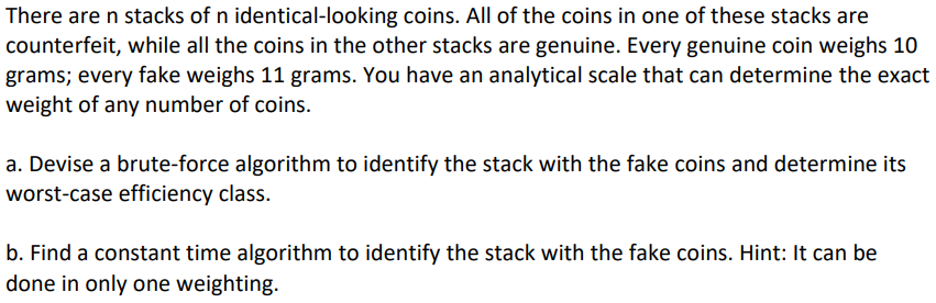 There are n stacks of n identical-looking coins. All of the coins in one of these stacks are
counterfeit, while all the coins in the other stacks are genuine. Every genuine coin weighs 10
grams; every fake weighs 11 grams. You have an analytical scale that can determine the exact
weight of any number of coins.
a. Devise a brute-force algorithm to identify the stack with the fake coins and determine its
worst-case efficiency class.
b. Find a constant time algorithm to identify the stack with the fake coins. Hint: It can be
done in only one weighting.