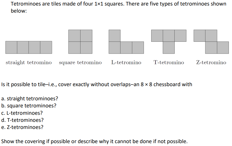 Tetrominoes are tiles made of four 1×1 squares. There are five types of tetrominoes shown
below:
straight tetromino square tetromino L-tetromino
T-tetromino
Is it possible to tile-i.e., cover exactly without overlaps-an 8 x 8 chessboard with
a. straight tetrominoes?
b. square tetrominoes?
c. L-tetrominoes?
d. T-tetrominoes?
e. Z-tetrominoes?
Show the covering if possible or describe why it cannot be done if not possible.
Z-tetromino