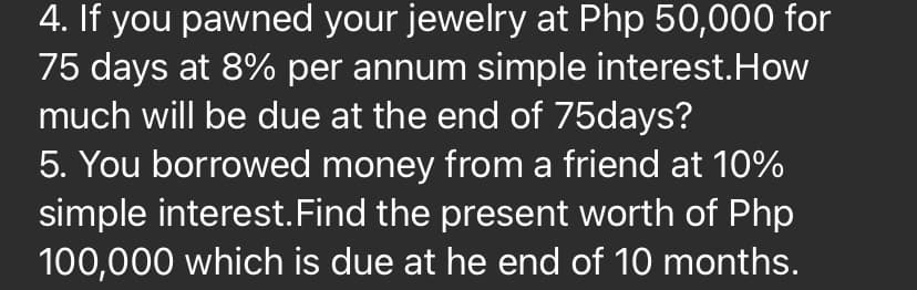 4. If you pawned your jewelry at Php 50,000 for
75 days at 8% per annum simple interest.How
much will be due at the end of 75days?
5. You borrowed money from a friend at 10%
simple interest.Find the present worth of Php
100,000 which is due at he end of 10 months.
