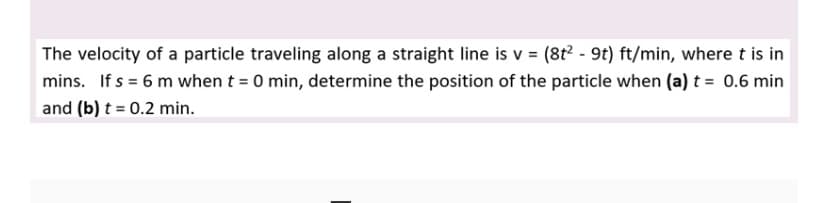 The velocity of a particle traveling along a straight line is v = (8t - 9t) ft/min, where t is in
mins. If s = 6 m when t = 0 min, determine the position of the particle when (a) t = 0.6 min
and (b) t = 0.2 min.
