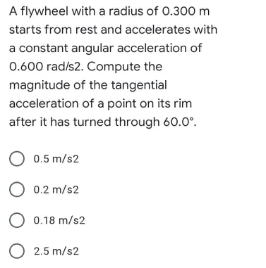 A flywheel with a radius of 0.300 m
starts from rest and accelerates with
a constant angular acceleration of
0.600 rad/s2. Compute the
magnitude of the tangential
acceleration of a point on its rim
after it has turned through 60.0°.
O 0.5 m/s2
O 0.2 m/s2
O 0.18 m/s2
O 2.5 m/s2
