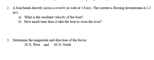 2. A boat heads directly across a river41 m wide at 3.8 m/s. The current is flowing downstream at 2.2
m/s.
a) What is the resultant velocity of the boat?
b) How much time does it take the boat to cross the river?
3. Determine the magnitude and direction of the forces:
28 N, West and
60 N, Νorth
