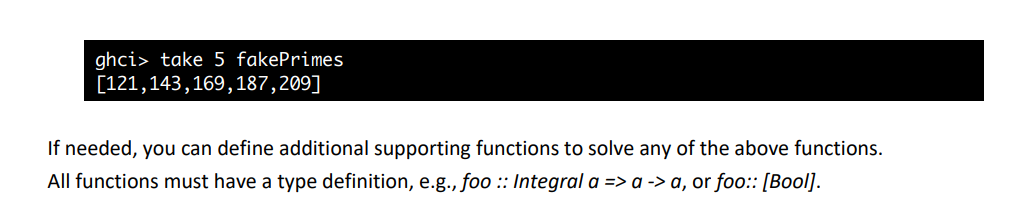 ghci> take 5 fakePrimes
[121,143,169,187,209]
If needed, you can define additional supporting functions to solve any of the above functions.
All functions must have a type definition, e.g., foo :: Integral a => a -> a, or foo: [Bool].
