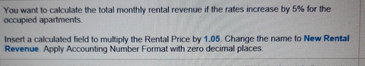 You want to calculate the total monthly rental revenue if the rates increase by 5% for the
occupied apartments.
Insert a calculated field to multiply the Rental Price by 1.05. Change the name to New Rental
Revenue. Apply Accounting Number Format with zero decimal places.

