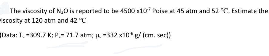 The viscosity of N20 is reported to be 4500 x107 Poise at 45 atm and 52 °C. Estimate the
wiscosity at 120 atm and 42 °C
(Data: Tc =309.7 K; Pc= 71.7 atm; Hc =332 x106 g/ (cm. sec))

