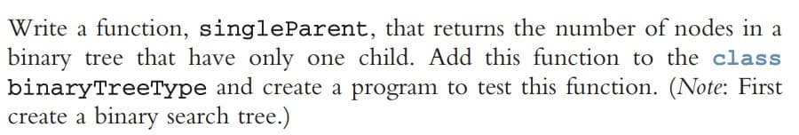 Write a function, singleParent, that returns the number of nodes in a
binary tree that have only one child. Add this function to the class
binaryTreeType and create a program to test this function. (Note: First
create a binary search tree.)
