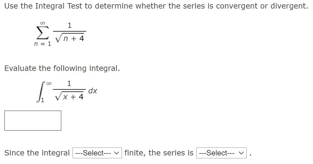 Use the Integral Test to determine whether the series is convergent or divergent.
00
1
Σ
n + 4
n = 1
Evaluate the following integral.
dx
VX + 4
Since the integral --Select--- v finite, the series is ---Select- v
