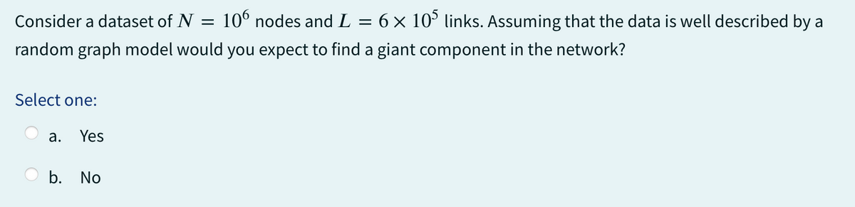 Consider a dataset of N =
=
6 × 105 links. Assuming that the data is well described by a
random graph model would you expect to find a giant component in the network?
Select one:
a. Yes
106 nodes and L
b. No