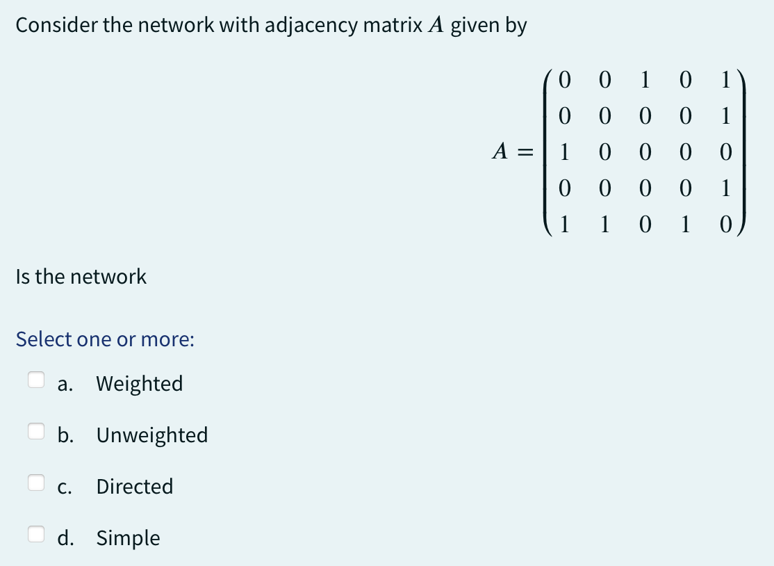 Consider the network with adjacency matrix A given by
Is the network
Select one or more:
a. Weighted
b. Unweighted
C. Directed
d. Simple
0
0
A = 1
0
1
0
1
0
0
0 0
0 0 0
101
0 1)
0
1
0 0
1
0