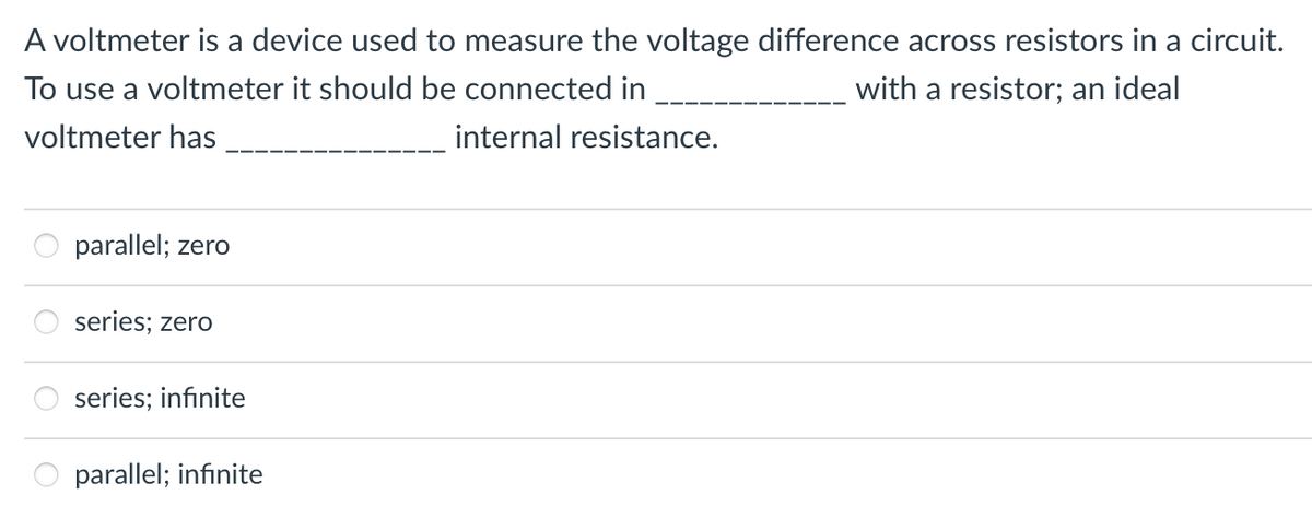 A voltmeter is a device used to measure the voltage difference across resistors in a circuit.
To use a voltmeter it should be connected in
with a resistor; an ideal
voltmeter has
parallel; zero
series; zero
series; infinite
8
parallel; infinite
internal resistance.