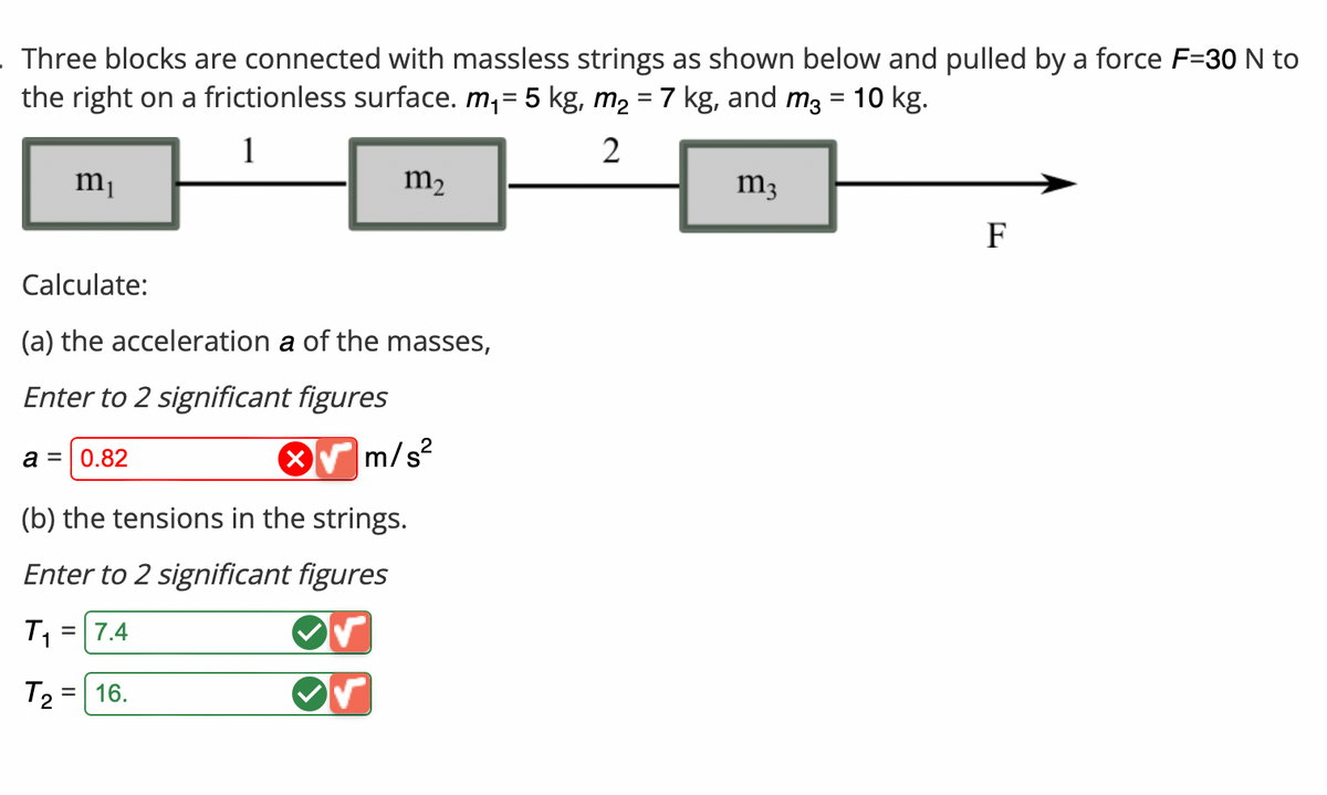 . Three blocks are connected with massless strings as shown below and pulled by a force F=30 N to
the right on a frictionless surface. m₁ = 5 kg, m₂ = 7 kg, and m² = 10 kg.
1
2
m₁
Calculate:
(a) the acceleration a of the masses,
Enter to 2 significant figures
a = 0.82
m/s²
(b) the tensions in the strings.
Enter to 2 significant figures
T₁ = 7.4
T2
m₂
=
16.
m3
F