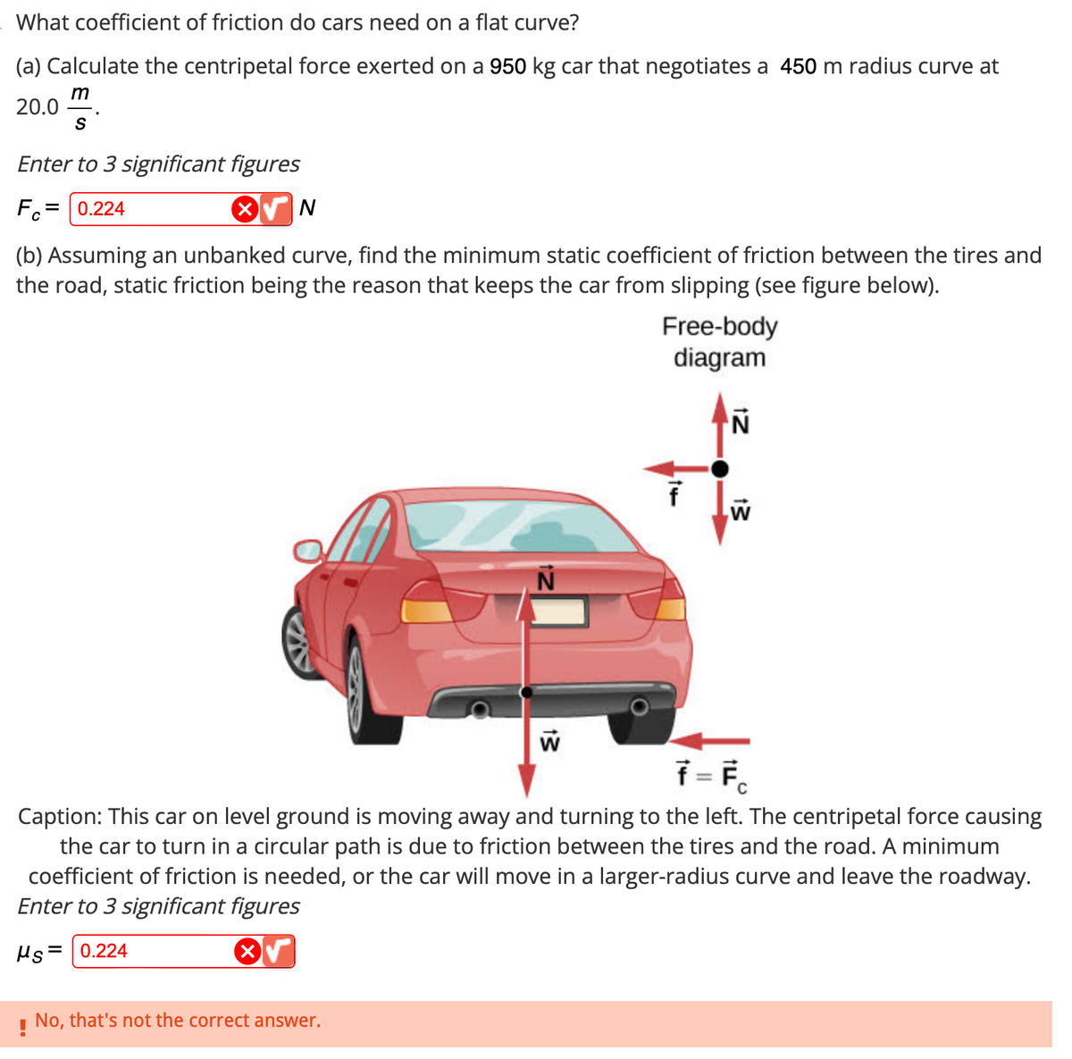 What coefficient of friction do cars need on a flat curve?
(a) Calculate the centripetal force exerted on a 950 kg car that negotiates a 450 m radius curve at
m
20.0
S
Enter to 3 significant figures
Fo 0.224
N
(b) Assuming an unbanked curve, find the minimum static coefficient of friction between the tires and
the road, static friction being the reason that keeps the car from slipping (see figure below).
W
!
No, that's not the correct answer.
Free-body
diagram
f
N
W
ƒ = F
Caption: This car on level ground is moving away and turning to the left. The centripetal force causing
the car to turn in a circular path is due to friction between the tires and the road. A minimum
coefficient of friction is needed, or the car will move in a larger-radius curve and leave the roadway.
Enter to 3 significant figures
Hs= 0.224
√