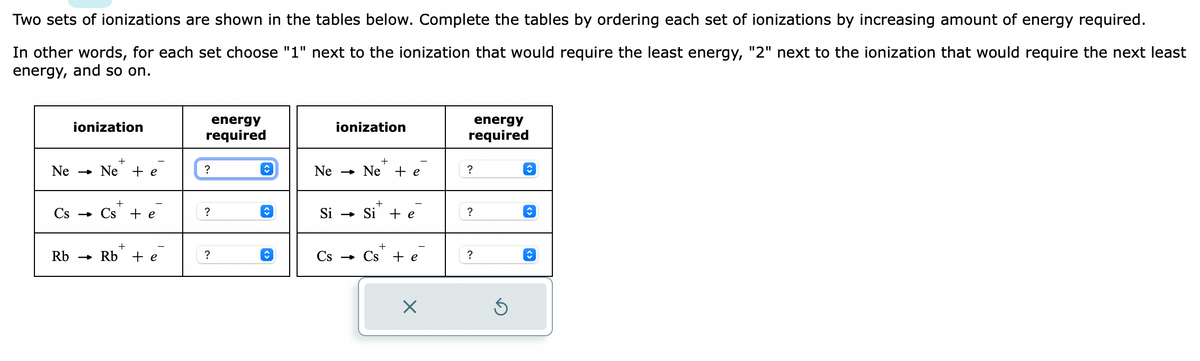 Two sets of ionizations are shown in the tables below. Complete the tables by ordering each set of ionizations by increasing amount of energy required.
In other words, for each set choose "1" next to the ionization that would require the least energy, "2" next to the ionization that would require the next least
energy, and so on.
ionization
+
Ne Ne + e
Cs → Cse
Rb
-
+
Rb + e
energy
required
?
?
?
↑
ionization
Ne Ne + e
Si → Si
Cs
-
+ e
+
Cs + e
×
energy
required
?
?
?
Ś
↑
↑
♥