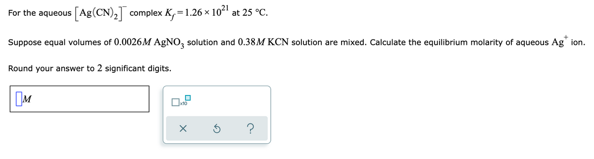 For the aqueous [Ag (CN)₂] complex K₁=1.26 × 10²¹ at 25 °C.
+
Suppose equal volumes of 0.0026M AgNO3 solution and 0.38M KCN solution are mixed. Calculate the equilibrium molarity of aqueous Agion.
Round your answer to 2 significant digits.
M
?
☐x10
×
Ś