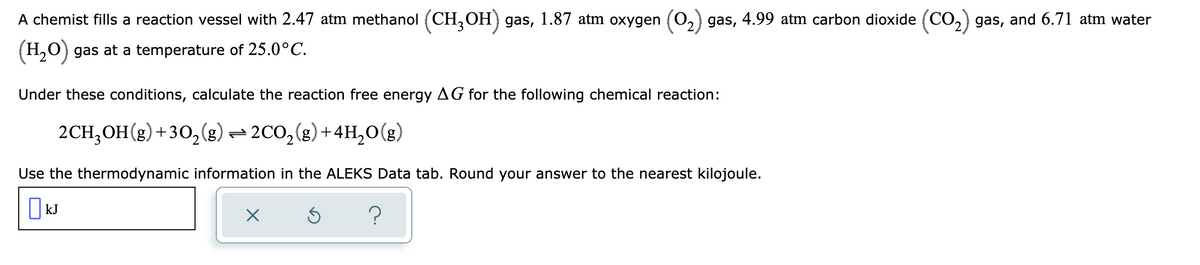 A chemist fills a reaction vessel with 2.47 atm methanol (CH3OH) gas, 1.87 atm oxygen (O₂) gas, 4.99 atm carbon dioxide (CO₂) gas, and 6.71 atm water
(H₂O) gas at a temperature of 25.0°C.
Under these conditions, calculate the reaction free energy AG for the following chemical reaction:
2CH₂OH(g) +30₂(g) → 2CO₂(g) + 4H₂O(g)
Use the thermodynamic information in the ALEKS Data tab. Round your answer to the nearest kilojoule.
☐ kJ
X
Ś
?