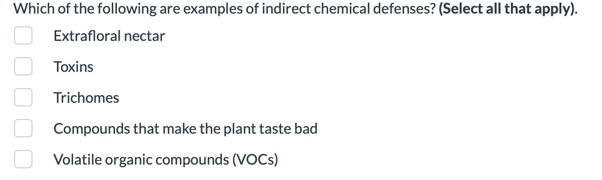 Which of the following are examples of indirect chemical defenses? (Select all that apply).
Extrafloral nectar
Toxins
Trichomes
Compounds that make the plant taste bad
Volatile organic compounds (VOCs)