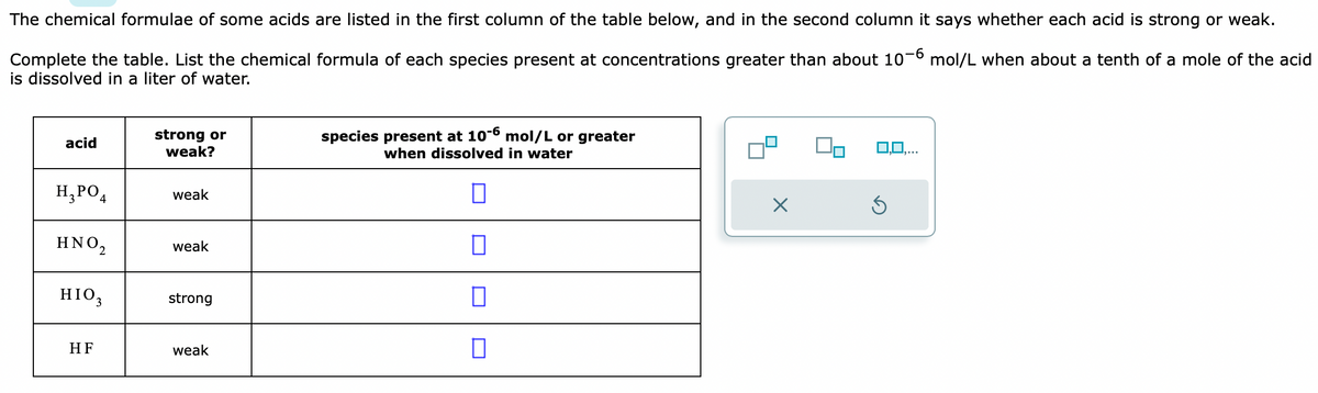 The chemical formulae of some acids are listed in the first column of the table below, and in the second column it says whether each acid is strong or weak.
Complete the table. List the chemical formula of each species present at concentrations greater than about 10-6 mol/L when about a tenth of a mole of the acid
is dissolved in a liter of water.
acid
H₂PO4
ΗΝΟ,
HIO,
HF
strong or
weak?
weak
weak
strong
weak
species present at 10-6 mol/L or greater
when dissolved in water
П
0
0
X
0,0,...
Ś