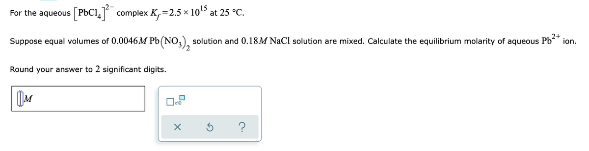 For the aqueous [PbC14] complex K₁=2.5 × 10¹5 at 25 °C.
2+
Suppose equal volumes of 0.0046M Pb(NO₂
solution and 0.18M NaCl solution are mixed. Calculate the equilibrium molarity of aqueous Pb²+ ion.
2
Round your answer to 2 significant digits.
M
?
x10
X
5